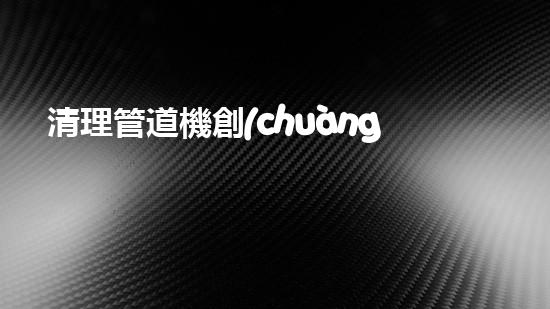 清理管道機創(chuàng)新技術(shù)應用：的革新，改變以后清淤工程！